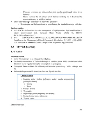 161
- If muscle symptoms are mild, another statin can be rechallenged with a lower
intensity.
- Statins increase the risk of new onset diabetes modestly but it should not be
reason not to start or withdraw statins.
 Other pharmacologic treatments in metabolic syndrome
o Hypertension and diabetes should be treated as per the standard treatment guideline.
Further reading
1. 2019 ESC/EAS Guidelines for the management of dyslipidemias: lipid modification to
reduce cardiovascular risk. European Heart Journal (2020) 41, 111188.
doi:10.1093/eurheartj/ehz455.
2. 2018 AHA/ACC/AACVPR/AAPA/ABC/ACPM/ADA/AGS/APhA/ASPC/NLA/PCNA
Guideline on the Management of Blood Cholesterol. Circulation. 2019;139: e1082–e1143.
DOI: 10.1161/CIR.0000000000000625. https://www.ahajournals.org/journal/circ
5.3 Thyroid disorders
5.3.1 Goiter
Brief description
 Goiter (Goitre) refers to an enlarged thyroid gland.
 The most common cause of Goiter in Ethiopia is endemic goiter, which results from iodine
deficiency and/or regular the regular consumption of goitrogenic.
 Goitrogenic foods are foods that inhibit thyroid hormone synthesis e.g., Millet, cabbage, kale
etc.
 Goiter can be present with normal or abnormal thyroid function.
Causes of goiter
1. Endemic goiter (iodine deficiency and/or regular consumption
goitrogenic foods)
o Simple
o Toxic
2. Grave‘s disease
3. Thyroiditis
4. Physiologic goiter (pregnancy and puberty)
5. Benign thyroid tumor (adenoma)
6. Thyroid cancer
Clinical features
 