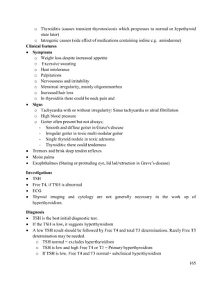 165
o Thyroiditis (causes transient thyrotoxicosis which progresses to normal or hypothyroid
state later)
o Iatrogenic causes (side effect of medications containing iodine e.g. amiodarone)
Clinical features
 Symptoms
o Weight loss despite increased appetite
o Excessive sweating
o Heat intolerance
o Palpitations
o Nervousness and irritability
o Menstrual irregularity, mainly oligomenorrhea
o Increased hair loss
o In thyroiditis there could be neck pain and
 Signs
o Tachycardia with or without irregularity: Sinus tachycardia or atrial fibrillation
o High blood pressure
o Goiter often present but not always;
- Smooth and diffuse goiter in Grave's disease
- Irregular goiter in toxic multi-nodular goiter
- Single thyroid nodule in toxic adenoma
- Thyroiditis: there could tenderness
 Tremors and brisk deep tendon reflexes
 Moist palms
 Exophthalmos (Staring or protruding eye, lid lad/retraction in Grave‘s disease)
Investigations
 TSH
 Free T4, if TSH is abnormal
 ECG
 Thyroid imaging and cytology are not generally necessary in the work up of
hyperthyroidism.
Diagnosis
 TSH is the best initial diagnostic test.
 If the TSH is low, it suggests hyperthyroidism
 A low TSH result should be followed by Free T4 and total T3 determinations. Rarely Free T3
determination may be needed.
o TSH normal = excludes hyperthyroidism
o TSH is low and high Free T4 or T3 = Primary hyperthyroidism
o If TSH is low, Free T4 and T3 normal= subclinical hyperthyroidism
 
