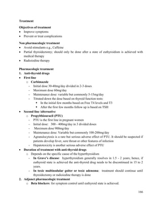166
Treatment
Objectives of treatment
 Improve symptoms
 Prevent or treat complications
Non pharmacologic treatment
 Avoid stimulants e.g., Caffeine
 Partial thyroidectomy; should only be done after a state of euthyroidism is achieved with
medical therapy
 Radioiodine therapy
Pharmacologic treatment
1. Anti-thyroid drugs
 First line
o Carbimazole
- Initial dose 30-40mg/day divided in 2-3 doses
- Maximum dose 60mg/day
- Maintenance dose: variable but commonly 5-15mg/day
- Titrated down the dose based on thyroid function tests:
 In the initial few months based on Free T4 levels and T3
 After the first few months follow up is based on TSH
 Second line /alternative
o Propylthiouracil (PTU)
- PTU is the first line in pregnant women
- Initial dose: 300 - 400mg/day in 3 divided doses
- Maximum dose 900mg/day
- Maintenance dose: Variable but commonly 100-200mg/day
- Agranulocytosis is a rare but serious adverse effect of PTU. It should be suspected if
patients develop fever, sore throat or other features of infection
- Hepatotoxicity is another serious adverse effect of PTU
 Duration of treatment with anti-thyroid drugs
o Depends on the specific cause of the hyperthyroidism
- In Grave‘s disease: hyperthyroidism generally resolves in 1.5 - 2 years; hence, if
euthyroid state is achieved the anti-thyroid drug needs to be discontinued in 15 to 2
years.
- In toxic multinodular goiter or toxic adenoma: treatment should continue until
thyroidectomy or radioiodine therapy is done
2. Adjunct pharmacologic treatment
o Beta blockers: for symptom control until euthyroid state is achieved.
 