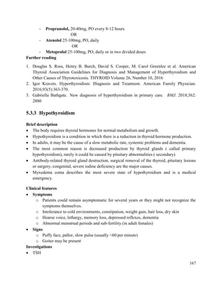 167
- Propranolol, 20-40mg, PO every 8-12 hours
OR
- Atenolol 25-100mg, PO, daily
OR
- Metoprolol 25-100mg, PO, daily or in two divided doses
Further reading
1. Douglas S. Ross, Henry B. Burch, David S. Cooper, M. Carol Greenlee et al. American
Thyroid Association Guidelines for Diagnosis and Management of Hyperthyroidism and
Other Causes of Thyrotoxicosis. THYROID Volume 26, Number 10, 2016
2. Igor Kravets. Hyperthyroidism: Diagnosis and Treatment. American Family Physician.
2016;93(5):363-370.
3. Gabriella Bathgate. New diagnosis of hyperthyroidism in primary care. BMJ. 2018;362:
2880
5.3.3 Hypothyroidism
Brief description
 The body requires thyroid hormones for normal metabolism and growth.
 Hypothyroidism is a condition in which there is a reduction in thyroid hormone production.
 In adults, it may be the cause of a slow metabolic rate, systemic problems and dementia.
 The most common reason is decreased production by thyroid glands ( called primary
hypothyroidism), rarely it could be caused by pituitary abnormalities ( secondary)
 Antibody-related thyroid gland destruction, surgical removal of the thyroid, pituitary lesions
or surgery, congenital, severe iodine deficiency are the major causes.
 Myxedema coma describes the most severe state of hypothyroidism and is a medical
emergency.
Clinical features
 Symptoms
o Patients could remain asymptomatic for several years or they might not recognize the
symptoms themselves.
o Intolerance to cold environments, constipation, weight gain, hair loss, dry skin
o Hoarse voice, lethargy, memory loss, depressed reflexes, dementia
o Abnormal menstrual periods and sub-fertility (in adult females)
 Signs
o Puffy face, pallor, slow pulse (usually <60 per minute)
o Goiter may be present
Investigations
 TSH
 