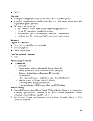 168
 Free T4
Diagnosis
 The diagnosis of hypothyroidism is usually delayed due to lack of recognition.
 A very high index of suspicion should be maintained in any adult woman who presented with
fatigue or non-specific symptoms.
 TSH is the best screening test
o TSH >20 micro unit/ml: highly suggestive primary hypothyroidism
o Normal TSH: excludes primary hypothyroidism
o Mildly elevated TSH (<20microunits/ml): needs freeT4 determination
o Mildly elevated TSH with normal free T4: subclinical hypothyroidism
Treatment
Objectives of treatment
 Correct level of thyroid hormones gradually
 Improve symptoms
 Prevent complications
Non-Pharmacologic treatment
 None
Pharmacologic treatment
 Levothyroxine
o Starting dose
- Young patients with no cardiovascular disease 100mcg/day
- Elderly patients with no obvious cardiac disease 50mcg/day
- Patients with established cardiac disease 25-50mcg/day
o Dose adjustment
- Dose adjustment should be made after at least 2-3 months of therapy
- Dose increments by 25-50mcg/day in 2- 3months
- Achieving TSH is the target of treatments
- After normalization of TSH, annual follow up of TSH suffices
Further reading
1. Onyebuchi Okosieme, Jackie Gilbert, Prakash Abraham, Kristien Boelaer et al. Management
of primary hypothyroidism: statement by the British Thyroid Association Executive
Committee. Clinical Endocrinology (2015), 0, 1–10.
2. Birte Nygaard. Primary Hypothyroidism. American Family Physician; March 15, 2015,
Volume 91, Number 6.
 
