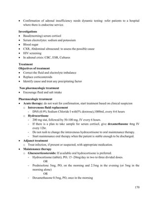 170
 Confirmation of adrenal insufficiency needs dynamic testing: refer patients to a hospital
where there is endocrine service.
Investigations
 Basal(morning) serum cortisol
 Serum electrolytes: sodium and potassium
 Blood sugar
 CXR, Abdominal ultrasound: to assess the possible cause
 HIV screening
 In adrenal crisis: CBC, ESR, Cultures
Treatment
Objectives of treatment
 Correct the fluid and electrolyte imbalance
 Replace corticosteroids
 Identify cause and treat any precipitating factor
Non pharmacologic treatment
 Encourage fluid and salt intake
Pharmacologic treatment
 Acute therapy: do not wait for confirmation, start treatment based on clinical suspicion
o Intravenous fluid replacement
- DNS (0.9% Sodium Chloride I with5% dextrose),1000ml, every 4-6 hours
o Hydrocortisone
- 200 mg stat, followed by 50-100 mg, IV every 6 hours.
- If there is a plan to take sample for serum cortisol, give dexamethasone 4mg IV
every 12hr.
- Do not rush to change the intravenous hydrocortisone to oral maintenance therapy.
- Start maintenance oral therapy when the patient is stable enough to be discharged.
 Adjunct treatment
o Treat infection, if present or suspected, with appropriate medication.
 Maintenance therapy
o Glucocorticosteroids: If available oral hydrocortisone is preferred.
- Hydrocortisone (tablet), PO, 15 -20mg/day in two to three divided doses.
OR
- Prednisolone 5mg, PO, on the morning and 2.5mg in the evening (or 5mg in the
morning alone)
OR
- Dexamethasone 0.5mg, PO, once in the morning
 
