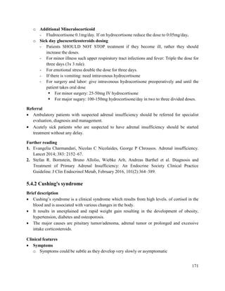 171
o Additional Mineralocorticoid
- Fludrocortisone 0.1mg/day. If on hydrocortisone reduce the dose to 0.05mg/day.
o Sick day glucocorticosteroids dosing
- Patients SHOULD NOT STOP treatment if they become ill, rather they should
increase the doses.
- For minor illness such upper respiratory tract infections and fever: Triple the dose for
three days (3x 3 rule).
- For emotional stress double the dose for three days.
- If there is vomiting: need intravenous hydrocortisone
- For surgery and labor: give intravenous hydrocortisone preoperatively and until the
patient takes oral dose
 For minor surgery: 25-50mg IV hydrocortisone
 For major sugary: 100-150mg hydrocortisone/day in two to three divided doses.
Referral
 Ambulatory patients with suspected adrenal insufficiency should be referred for specialist
evaluation, diagnosis and management.
 Acutely sick patients who are suspected to have adrenal insufficiency should be started
treatment without any delay.
Further reading
1. Evangelia Charmandari, Nicolas C Nicolaides, George P Chrousos. Adrenal insufficiency.
Lancet 2014; 383: 2152–67.
2. Stefan R. Bornstein, Bruno Allolio, Wiebke Arlt, Andreas Barthel et al. Diagnosis and
Treatment of Primary Adrenal Insufficiency: An Endocrine Society Clinical Practice
Guideline. J Clin Endocrinol Metab, February 2016, 101(2):364–389.
5.4.2 Cushing's syndrome
Brief description
 Cushing‘s syndrome is a clinical syndrome which results from high levels. of cortisol in the
blood and is associated with various changes in the body.
 It results in unexplained and rapid weight gain resulting in the development of obesity,
hypertension, diabetes and osteoporosis.
 The major causes are pituitary tumor/adenoma, adrenal tumor or prolonged and excessive
intake corticosteroids.
Clinical features
 Symptoms
o Symptoms could be subtle as they develop very slowly or asymptomatic
 