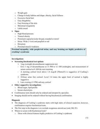 172
o Weight gain
o Change in body habitus and shape: obesity, facial fullness
o Excessive facial hair
o Easy fatigability
o Easy bruising of the skin
o Menstrual irregularity
o Labile mood
 Signs
o High blood pressure
o Truncal obesity
o Prominent supraclavicular fat pad, rounded or moon'
o Striae: Wide (>1cm) and purplish or red
o Hirsutism
o Proximal muscle weakness
Proximal myopathy, wide purple/red striae, and easy bruising are highly predictive of
crushing‘s syndrome
Investigations
 Screening biochemical test options
1. 1mg overnight dexamethasone suppression test
- Give 1 mg of dexamethasone at 11 PM to 12 AM (midnight), and measurement of
serum cortisol at 8 AM the next morning.
- A morning cortisol level above 1.8 mcg/dl (50nmol/l) is suggestive of Cushing‘s
syndrome.
2. 24-hour urine free cortisol: Level 3-4 times the upper limit of normal is highly
suggestive
3. Late evening (11 PM) salivary cortisol
 Other supportive investigations
o Blood sugar, lipid profile
o Serum electrolytes
 Confirmatory tests should only be ordered and interpret by specialist.
 Imaging should not be ordered without having biochemical confirmation.
Diagnosis
 The diagnosis of Cushing‘s syndrome starts with high index of clinical suspicion; however,
confirmation requires biochemical tests.
 The first step in the diagnosis is to exclude exogenous steroid use (oral, IM, IV)
 Whom to screen with biochemical tests?
o Those with clinical features highly predictive of Cushing‘s syndrome
 