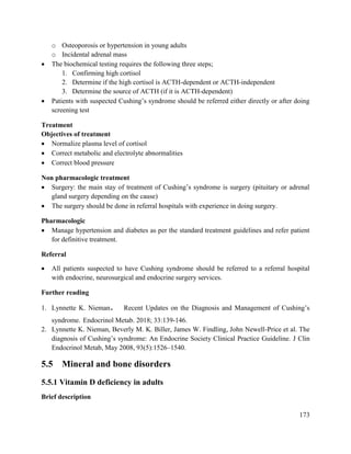 173
o Osteoporosis or hypertension in young adults
o Incidental adrenal mass
 The biochemical testing requires the following three steps;
1. Confirming high cortisol
2. Determine if the high cortisol is ACTH-dependent or ACTH-independent
3. Determine the source of ACTH (if it is ACTH-dependent)
 Patients with suspected Cushing‘s syndrome should be referred either directly or after doing
screening test
Treatment
Objectives of treatment
 Normalize plasma level of cortisol
 Correct metabolic and electrolyte abnormalities
 Correct blood pressure
Non pharmacologic treatment
 Surgery: the main stay of treatment of Cushing‘s syndrome is surgery (pituitary or adrenal
gland surgery depending on the cause)
 The surgery should be done in referral hospitals with experience in doing surgery.
Pharmacologic
 Manage hypertension and diabetes as per the standard treatment guidelines and refer patient
for definitive treatment.
Referral
 All patients suspected to have Cushing syndrome should be referred to a referral hospital
with endocrine, neurosurgical and endocrine surgery services.
Further reading
1. Lynnette K. Nieman. Recent Updates on the Diagnosis and Management of Cushing‘s
syndrome. Endocrinol Metab. 2018; 33:139-146.
2. Lynnette K. Nieman, Beverly M. K. Biller, James W. Findling, John Newell-Price et al. The
diagnosis of Cushing‘s syndrome: An Endocrine Society Clinical Practice Guideline. J Clin
Endocrinol Metab, May 2008, 93(5):1526–1540.
5.5 Mineral and bone disorders
5.5.1 Vitamin D deficiency in adults
Brief description
 
