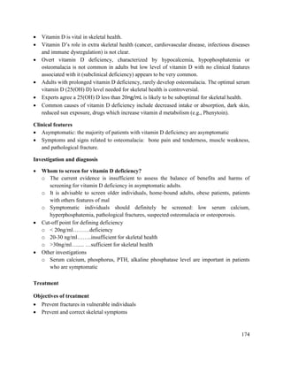 174
 Vitamin D is vital in skeletal health.
 Vitamin D‘s role in extra skeletal health (cancer, cardiovascular disease, infectious diseases
and immune dysregulation) is not clear.
 Overt vitamin D deficiency, characterized by hypocalcemia, hypophosphatemia or
osteomalacia is not common in adults but low level of vitamin D with no clinical features
associated with it (subclinical deficiency) appears to be very common.
 Adults with prolonged vitamin D deficiency, rarely develop osteomalacia. The optimal serum
vitamin D (25(OH) D) level needed for skeletal health is controversial.
 Experts agree a 25(OH) D less than 20ng/mL is likely to be suboptimal for skeletal health.
 Common causes of vitamin D deficiency include decreased intake or absorption, dark skin,
reduced sun exposure, drugs which increase vitamin d metabolism (e.g., Phenytoin).
Clinical features
 Asymptomatic: the majority of patients with vitamin D deficiency are asymptomatic
 Symptoms and signs related to osteomalacia: bone pain and tenderness, muscle weakness,
and pathological fracture.
Investigation and diagnosis
 Whom to screen for vitamin D deficiency?
o The current evidence is insufficient to assess the balance of benefits and harms of
screening for vitamin D deficiency in asymptomatic adults.
o It is advisable to screen older individuals, home-bound adults, obese patients, patients
with others features of mal
o Symptomatic individuals should definitely be screened: low serum calcium,
hyperphosphatemia, pathological fractures, suspected osteomalacia or osteoporosis.
 Cut-off point for defining deficiency
o < 20ng/ml………deficiency
o 20-30 ng/ml……..insufficient for skeletal health
o >30ng/ml…..... …sufficient for skeletal health
 Other investigations
o Serum calcium, phosphorus, PTH, alkaline phosphatase level are important in patients
who are symptomatic
Treatment
Objectives of treatment
 Prevent fractures in vulnerable individuals
 Prevent and correct skeletal symptoms
 