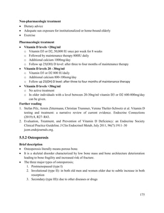 175
Non-pharmacologic treatment
 Dietary advice
 Adequate sun exposure for institutionalized or home-bound elderly
 Exercise
Pharmacologic treatment
 Vitamin D levels <20ng/ml
o Vitamin D3 or D2, 50,000 IU once per week for 8 weeks
o Followed by maintenance therapy 800IU daily
o Additional calcium 1000mg/day
o Follow up 25(OH) D level: after three to four months of maintenance therapy
 Vitamin D levels 20 - 30ng/ml
o Vitamin D3 or D2 800 IU/daily
o Additional calcium 800-100omg/day
o Follow up 25(OH) D level: after three to four months of maintenance therapy
 Vitamin D levels >30ng/ml
o No active treatment
o In older individuals with a level between 20-30ng/ml vitamin D3 or D2 600-800mg/day
can be given.
Further reading
1. Stefan Pilz, Armin Zittermann, Christian Trummer, Verena Theiler-Schwetz et al. Vitamin D
testing and treatment: a narrative review of current evidence. Endocrine Connections
(2019) 8, R27–R43.
2. Evaluation, Treatment, and Prevention of Vitamin D Deficiency: an Endocrine Society
Clinical Practice Guideline. J Clin Endocrinol Metab, July 2011, 96(7):1911–30
jcem.endojournals.org.
5.5.2 Osteoporosis
Brief description
 Osteoporosis literally means porous bone.
 It is a skeletal disorder characterized by low bone mass and bone architecture deterioration
leading to bone fragility and increased risk of fracture.
 The three major types of osteoporosis;
1. Postmenopausal (type I)
2. Involutional (type II): in both old men and women older due to subtle increase in both
resorption
3. Secondary (type III): due to other diseases or drugs
 