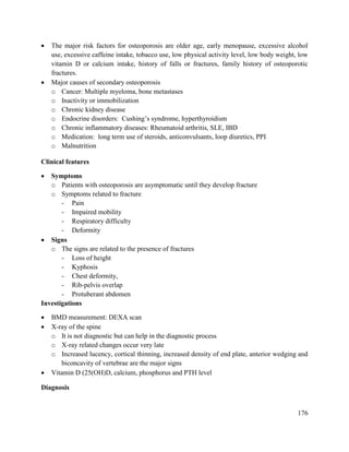 176
 The major risk factors for osteoporosis are older age, early menopause, excessive alcohol
use, excessive caffeine intake, tobacco use, low physical activity level, low body weight, low
vitamin D or calcium intake, history of falls or fractures, family history of osteoporotic
fractures.
 Major causes of secondary osteoporosis
o Cancer: Multiple myeloma, bone metastases
o Inactivity or immobilization
o Chronic kidney disease
o Endocrine disorders: Cushing‘s syndrome, hyperthyroidism
o Chronic inflammatory diseases: Rheumatoid arthritis, SLE, IBD
o Medication: long term use of steroids, anticonvulsants, loop diuretics, PPI
o Malnutrition
Clinical features
 Symptoms
o Patients with osteoporosis are asymptomatic until they develop fracture
o Symptoms related to fracture
- Pain
- Impaired mobility
- Respiratory difficulty
- Deformity
 Signs
o The signs are related to the presence of fractures
- Loss of height
- Kyphosis
- Chest deformity,
- Rib-pelvis overlap
- Protuberant abdomen
Investigations
 BMD measurement: DEXA scan
 X-ray of the spine
o It is not diagnostic but can help in the diagnostic process
o X-ray related changes occur very late
o Increased lucency, cortical thinning, increased density of end plate, anterior wedging and
biconcavity of vertebrae are the major signs
 Vitamin D (25(OH)D, calcium, phosphorus and PTH level
Diagnosis
 
