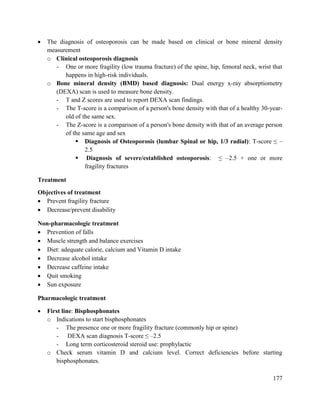 177
 The diagnosis of osteoporosis can be made based on clinical or bone mineral density
measurement
o Clinical osteoporosis diagnosis
- One or more fragility (low trauma fracture) of the spine, hip, femoral neck, wrist that
happens in high-risk individuals.
o Bone mineral density (BMD) based diagnosis: Dual energy x-ray absorptiometry
(DEXA) scan is used to measure bone density.
- T and Z scores are used to report DEXA scan findings.
- The T-score is a comparison of a person's bone density with that of a healthy 30-year-
old of the same sex.
- The Z-score is a comparison of a person's bone density with that of an average person
of the same age and sex
 Diagnosis of Osteoporosis (lumbar Spinal or hip, 1/3 radial): T-score ≤ –
2.5
 Diagnosis of severe/established osteoporosis: ≤ –2.5 + one or more
fragility fractures
Treatment
Objectives of treatment
 Prevent fragility fracture
 Decrease/prevent disability
Non-pharmacologic treatment
 Prevention of falls
 Muscle strength and balance exercises
 Diet: adequate calorie, calcium and Vitamin D intake
 Decrease alcohol intake
 Decrease caffeine intake
 Quit smoking
 Sun exposure
Pharmacologic treatment
 First line: Bisphosphonates
o Indications to start bisphosphonates
- The presence one or more fragility fracture (commonly hip or spine)
- DEXA scan diagnosis T-score ≤ –2.5
- Long term corticosteroid steroid use: prophylactic
o Check serum vitamin D and calcium level. Correct deficiencies before starting
bisphosphonates.
 