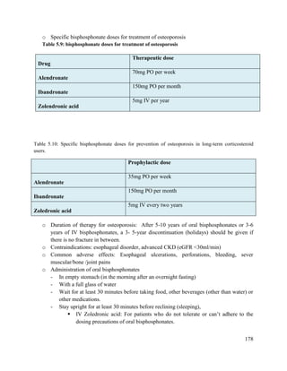 178
o Specific bisphosphonate doses for treatment of osteoporosis
Table 5.9: bisphosphonate doses for treatment of osteoporosis
Table 5.10: Specific bisphosphonate doses for prevention of osteoporosis in long-term corticosteroid
users.
o Duration of therapy for osteoporosis: After 5-10 years of oral bisphosphonates or 3-6
years of IV bisphosphonates, a 3- 5-year discontinuation (holidays) should be given if
there is no fracture in between.
o Contraindications: esophageal disorder, advanced CKD (eGFR <30ml/min)
o Common adverse effects: Esophageal ulcerations, perforations, bleeding, sever
muscular/bone /joint pains
o Administration of oral bisphosphonates
- In empty stomach (in the morning after an overnight fasting)
- With a full glass of water
- Wait for at least 30 minutes before taking food, other beverages (other than water) or
other medications.
- Stay upright for at least 30 minutes before reclining (sleeping),
 IV Zoledronic acid: For patients who do not tolerate or can‘t adhere to the
dosing precautions of oral bisphosphonates.
Drug
Therapeutic dose
Alendronate
70mg PO per week
Ibandronate
150mg PO per month
Zolendronic acid
5mg IV per year
Prophylactic dose
Alendronate
35mg PO per week
Ibandronate
150mg PO per month
Zoledronic acid
5mg IV every two years
 