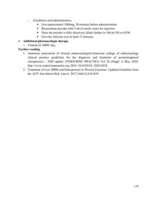 179
- Zoledronic acid administration:
 Give paracetamol 1000mg, 30 minutes before administration.
 Reconstitute powder with 5 ml of sterile water for injection
 Once the powder is fully dissolved, dilute further in 100 ml NS or D5W.
 Give the infusion over at least 15 minutes.
 Additional pharmacologic therapy
o Vitamin D: 800IU/day
Further reading
1. American association of clinical endocrinologists/American college of endocrinology
clinical practice guidelines for the diagnosis and treatment of postmenopausal
osteoporosis— 2020 update. ENDOCRINE PRACTICE Vol 26 (Suppl 1) May 2020.
http://www.endocrinepractice.org. DOI: 10.4158/GL-2020-0524
2. Treatment of Low BMD and Osteoporosis to Prevent Fractures: Updated Guideline from
the ACP. Ann Intern Med. June 6, 2017;166(11):818-839.
 