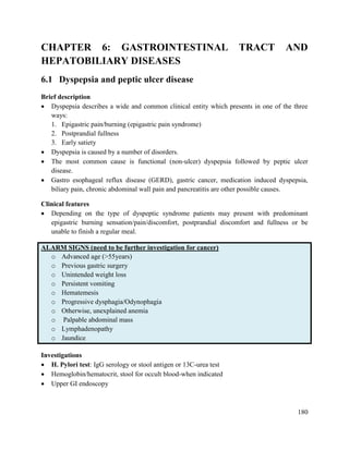 180
CHAPTER 6: GASTROINTESTINAL TRACT AND
HEPATOBILIARY DISEASES
6.1 Dyspepsia and peptic ulcer disease
Brief description
 Dyspepsia describes a wide and common clinical entity which presents in one of the three
ways:
1. Epigastric pain/burning (epigastric pain syndrome)
2. Postprandial fullness
3. Early satiety
 Dyspepsia is caused by a number of disorders.
 The most common cause is functional (non-ulcer) dyspepsia followed by peptic ulcer
disease.
 Gastro esophageal reflux disease (GERD), gastric cancer, medication induced dyspepsia,
biliary pain, chronic abdominal wall pain and pancreatitis are other possible causes.
Clinical features
 Depending on the type of dyspeptic syndrome patients may present with predominant
epigastric burning sensation/pain/discomfort, postprandial discomfort and fullness or be
unable to finish a regular meal.
ALARM SIGNS (need to be further investigation for cancer)
o Advanced age (>55years)
o Previous gastric surgery
o Unintended weight loss
o Persistent vomiting
o Hematemesis
o Progressive dysphagia/Odynophagia
o Otherwise, unexplained anemia
o Palpable abdominal mass
o Lymphadenopathy
o Jaundice
Investigations
 H. Pylori test: IgG serology or stool antigen or 13C-urea test
 Hemoglobin/hematocrit, stool for occult blood-when indicated
 Upper GI endoscopy
 