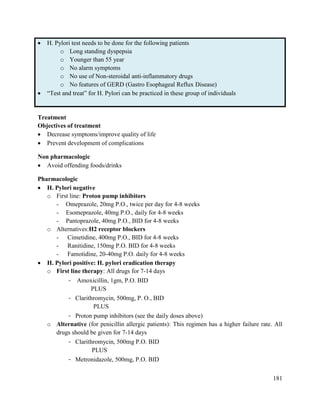 181
 H. Pylori test needs to be done for the following patients
o Long standing dyspepsia
o Younger than 55 year
o No alarm symptoms
o No use of Non-steroidal anti-inflammatory drugs
o No features of GERD (Gastro Esophageal Reflux Disease)
 ―Test and treat‖ for H. Pylori can be practiced in these group of individuals
Treatment
Objectives of treatment
 Decrease symptoms/improve quality of life
 Prevent development of complications
Non pharmacologic
 Avoid offending foods/drinks
Pharmacologic
 H. Pylori negative
o First line: Proton pump inhibitors
- Omeprazole, 20mg P.O., twice per day for 4-8 weeks
- Esomeprazole, 40mg P.O., daily for 4-8 weeks
- Pantoprazole, 40mg P.O., BID for 4-8 weeks
o Alternatives:H2 receptor blockers
- Cimetidine, 400mg P.O., BID for 4-8 weeks
- Ranitidine, 150mg P.O. BID for 4-8 weeks
- Famotidine, 20-40mg P.O. daily for 4-8 weeks
 H. Pylori positive: H. pylori eradication therapy
o First line therapy: All drugs for 7-14 days
- Amoxicillin, 1gm, P.O. BID
PLUS
- Clarithromycin, 500mg, P. O., BID
PLUS
- Proton pump inhibitors (see the daily doses above)
o Alternative (for penicillin allergic patients): This regimen has a higher failure rate. All
drugs should be given for 7-14 days
- Clarithromycin, 500mg P.O. BID
PLUS
- Metronidazole, 500mg, P.O. BID
 