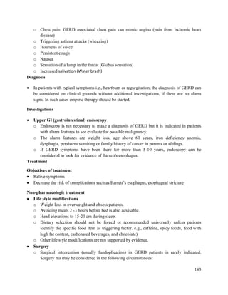 183
o Chest pain: GERD associated chest pain can mimic angina (pain from ischemic heart
disease)
o Triggering asthma attacks (wheezing)
o Hoarsens of voice
o Persistent cough
o Nausea
o Sensation of a lump in the throat (Globus sensation)
o Increased salivation (Water brash)
Diagnosis
 In patients with typical symptoms i.e., heartburn or regurgitation, the diagnosis of GERD can
be considered on clinical grounds without additional investigations, if there are no alarm
signs. In such cases empiric therapy should be started.
Investigations
 Upper GI (gastrointestinal) endoscopy
o Endoscopy is not necessary to make a diagnosis of GERD but it is indicated in patients
with alarm features to see evaluate for possible malignancy.
o The alarm features are weight loss, age above 60 years, iron deficiency anemia,
dysphagia, persistent vomiting or family history of cancer in parents or siblings.
o If GERD symptoms have been there for more than 5-10 years, endoscopy can be
considered to look for evidence of Barrett's esophagus.
Treatment
Objectives of treatment
 Relive symptoms
 Decrease the risk of complications such as Barrett‘s esophagus, esophageal stricture
Non-pharmacologic treatment
 Life style modifications
o Weight loss in overweight and obsess patients.
o Avoiding meals 2 -3 hours before bed is also advisable.
o Head elevations to 15-20 cm during sleep.
o Dietary selection should not be forced or recommended universally unless patients
identify the specific food item as triggering factor. e.g., caffeine, spicy foods, food with
high fat content, carbonated beverages, and chocolate)
o Other life style modifications are not supported by evidence.
 Surgery
o Surgical intervention (usually fundoplication) in GERD patients is rarely indicated.
Surgery ma may be considered in the following circumstances:
 
