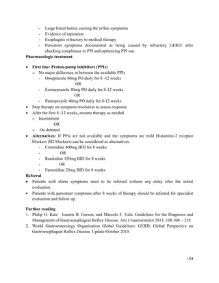 184
- Large hiatal hernia causing the reflux symptoms
- Evidence of aspiration
- Esophagitis refractory to medical therapy
- Persistent symptoms documented as being caused by refractory GERD: after
checking compliance to PPI and optimizing PPI use.
Pharmacologic treatment
 First line: Proton-pump inhibitors (PPIs)
o No major difference in between the available PPIs
- Omeprazole 40mg PO daily for 8 -12 weeks
OR
- Esomeprazole 40mg PO daily for 8-12 weeks
OR
- Pantoprazole 40mg PO daily for 8-12 weeks
 Stop therapy on symptom resolution to assess response
 After the first 8 -12 weeks, resume therapy as needed
o Intermittent
OR
o On demand
 Alternatives: If PPIs are not available and the symptoms are mild Histamine-2 receptor
blockers (H2 blockers) can be considered as alternatives.
- Cimetidine 400mg BID for 8 weeks
- OR
- Ranitidine 150mg BID for 8 weeks
- OR
- Famotidine 20mg BID for 8 weeks
Referral
 Patients with alarm symptoms need to be referred without any delay after the initial
evaluation.
 Patients with persistent symptoms after 8 weeks of therapy should be referred for specialist
evaluation and follow up.
Further reading
1. Philip O. Katz Lauren B. Gerson, and Marcelo F. Vela. Guidelines for the Diagnosis and
Management of Gastroesophageal Reflux Disease. Am J Gastroenterol 2013; 108:308 – 328
2. World Gastroenterology Organization Global Guidelines: GERD, Global Perspective on
Gastroesophageal Reflux Disease. Update October 2015.
 