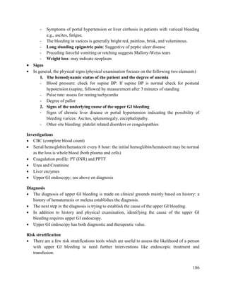 186
- Symptoms of portal hypertension or liver cirrhosis in patients with variceal bleeding
e.g., ascites, fatigue.
- The bleeding in varices is generally bright red, painless, brisk, and voluminous.
- Long standing epigastric pain: Suggestive of peptic ulcer disease
- Preceding forceful vomiting or retching suggests Mallory-Weiss tears
- Weight loss: may indicate neoplasm
 Signs
 In general, the physical signs (physical examination focuses on the following two elements)
1. The hemodynamic status of the patient and the degree of anemia
- Blood pressure: check for supine BP. If supine BP is normal check for postural
hypotension (supine, followed by measurement after 3 minutes of standing
- Pulse rate: assess for resting tachycardia
- Degree of pallor
2. Signs of the underlying cause of the upper GI bleeding
- Signs of chronic liver disease or portal hypertension indicating the possibility of
bleeding varices: Ascites, splenomegaly, encephalopathy.
- Other site bleeding: platelet related disorders or coagulopathies
Investigations
 CBC (complete blood count)
 Serial hemoglobin/hematocrit every 8 hour: the initial hemoglobin/hematocrit may be normal
as the loss is whole blood (both plasma and cells)
 Coagulation profile: PT (INR) and PPTT
 Urea and Creatinine
 Liver enzymes
 Upper GI endoscopy; see above on diagnosis
Diagnosis
 The diagnosis of upper GI bleeding is made on clinical grounds mainly based on history: a
history of hematemesis or melena establishes the diagnosis.
 The next step in the diagnosis is trying to establish the cause of the upper GI bleeding.
 In addition to history and physical examination, identifying the cause of the upper GI
bleeding requires upper GI endoscopy.
 Upper GI endoscopy has both diagnostic and therapeutic value.
Risk stratification
 There are a few risk stratifications tools which are useful to assess the likelihood of a person
with upper GI bleeding to need further interventions like endoscopic treatment and
transfusion.
 