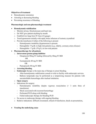 188
Objectives of treatment
 Hemodynamic restoration
 Arresting or decreasing bleeding
 Preventing recurrence of bleeding
Pharmacologic and non-pharmacologic treatment
 Hemodynamic stabilization
o Monitor airway, blood pressure and heart rate.
o Do NOT give patient anything by mouth
o Establish two large bore IV lines (16 gauge)
o Treat hypotension initially with rapid, bolus infusions of isotonic crystalloid
o Provide transfusion if either of the following is present
- Hemodynamic instability (hypotension) is present.
- Hemoglobin <9 g/dL in high-risk patients (e.g., elderly, coronary artery disease)
- Hemoglobin <7 g/dL (70 g/L) in low-risk patients
 Pharmacotherapy for all patients
o Intravenous proton pump inhibitor
- Omeprazole 80mg IV loading followed by 40mg IV BID
OR
- Esomeprazole 40 mg IV BID
OR
- Pantoprazole 40 mg IV BID
o Arresting bleeding
o Endoscopic therapy is the main stay of therapy to arrest bleeding.
- After hemodynamic stabilization consult or refer to facility with endoscopic services.
- Balloon tamponade may be performed as a temporizing measure for patients with
uncontrollable hemorrhage after tracheal intubation.
o Open surgery
o Indications for surgery;
- Hemodynamic instability despite vigorous resuscitation (> 3 units three of
transfusion)
- Shock associated with recurrent hemorrhage
- Perforated PUD along with bleeding
- Failed endoscopic therapy for bleeding PUD
o No access to endoscopy therapy with ongoing bleeding
o Relative indications: difficult crossmatch, refusal of transfusion, shock on presentation,
 Treating the underlying cause
 