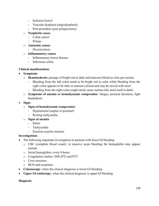 190
- Ischemic bowel
- Vascular dysplasia (angiodysplasia)
- Post procedure (post polypectomy)
o Neoplastic causes
- Colon cancer
- Polyps
o Anatomic causes
- Diverticulosis
o Inflammatory causes
- Inflammatory bowel disease
- Infectious colitis
Clinical manifestations
 Symptoms
o Hematochezia: passage of bright red or dark red (maroon) blood or clots per rectum.
- Bleeding from the left colon tends to be bright red in color while bleeding from the
right colon appears to be dark or maroon colored and may be mixed with stool.
- Bleeding from the right colon might rarely cause melena (the stool itself is dark)
o Symptoms of anemia or hemodynamic compromise: fatigue, postural dizziness, light
headedness
 Signs
o Signs of hemodynamic compromise:
- Hypotension (supine or postural)
- Resting tachycardia.
o Signs of anemia
- Pallor
- Tachycardia
- Ejection systolic murmur
Investigations
 The following important investigation in patients with lower GI bleeding
o CBC (complete blood count): in massive acute bleeding the hemoglobin may appear
normal.
o Serial hemoglobin; every 8 hours
o Coagulation studies: INR (PT) and PTT
o Liver enzymes
o BUN and creatinine
 Colonoscopy: when the clinical diagnosis is lower GI bleeding
 Upper GI endoscopy: when the clinical diagnosis is upper GI bleeding.
Diagnosis
 