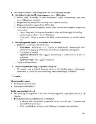 191
 The diagnosis of lower GI bleeding requires the following important steps:
1. Identifying whether the bleeding is upper or lower GI in origin.
o Massive upper GI bleeding can cause hematochezia; hence, differentiating Upper from
lower GI bleeding is necessary.
o The presence of hemodynamic instability favors upper GI bleeding
o The presence of clots suggests lower GI bleeding
o When there is suspicion of upper GI source: insert NG tube and do gastric lavage with
normal saline
- Gastric lavage with coffee-ground material or bright red blood= upper GI bleeding
- Gastric lavage is bilious = lower GI bleeding
- If the gastric lavage is neither of the above = indeterminate (it can be either of the
two)
2. Identifying possible causes or precipitants of the bleeding.
o The history should focus on the following
- Medications: Antiplatelets (e.g., Aspirin or clopidogrel), Non-steroidal anti-
inflammatory drugs (e.g., Diclofenac, indomethacin, ibuprofen), anticoagulants
- Prior history of bleeding
- Significant abdominal pain: suggests inflammatory or ischemic bowel disease or
perforation
- Significant weight loss: suggests malignancy
o Digital rectal examination
3. Localization of the bleeding and definitive diagnosis
o All patients with a clinical diagnosis of lower GI bleeding require colonoscopic
examination to identify the cause of bleeding, arrest the bleeding if identifiable.
Treatment
Objectives of treatment
 Restore hemodynamic status
 Correct precipitating factors
Initial treatment and referral
 The following are components of the initial treatment of patients suspected of acute lower GI
bleeding;
 Hemodynamic status evaluation and resuscitation
- In patients with hemodynamic compromise secure two wide bore IV cannuale and
resuscitate with crystalloids.
- While crystalloids are being given, blood should be requested for transfusion.
 
