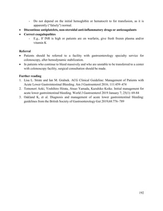 192
- Do not depend on the initial hemoglobin or hematocrit to for transfusion, as it is
apparently (―falsely‖) normal.
 Discontinue antiplatelets, non-steroidal anti-inflammatory drugs or anticoagulants
 Correct coagulopathies
- E.g., If INR is high or patients are on warfarin, give fresh frozen plasma and/or
vitamin K
Referral
 Patients should be referred to a facility with gastroenterology specialty service for
colonoscopy, after hemodynamic stabilization.
 In patients who continue to bleed massively and who are unstable to be transferred to a center
with colonoscopy facility, surgical consultation should be made.
Further reading
1. Lisa L. Strate and Ian M. Gralnek. ACG Clinical Guideline: Management of Patients with
Acute Lower Gastrointestinal Bleeding. Am J Gastroenterol 2016; 111:459–474
2. Tomonori Aoki, Yoshihiro Hirata, Atsuo Yamada, Kazuhiko Koike. Initial management for
acute lower gastrointestinal bleeding. World J Gastroenterol 2019 January 7; 25(1): 69-84
3. Oakland K, et al. Diagnosis and management of acute lower gastrointestinal bleeding:
guidelines from the British Society of Gastroenterology Gut 2019;68:776–789
 