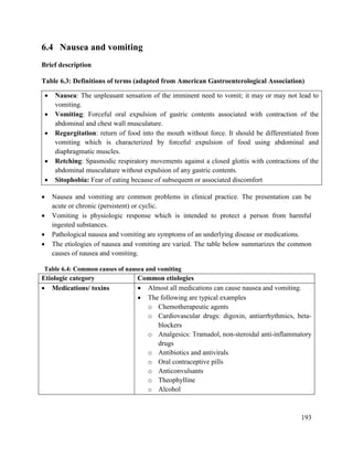 193
6.4 Nausea and vomiting
Brief description
Table 6.3: Definitions of terms (adapted from American Gastroenterological Association)
 Nausea: The unpleasant sensation of the imminent need to vomit; it may or may not lead to
vomiting.
 Vomiting: Forceful oral expulsion of gastric contents associated with contraction of the
abdominal and chest wall musculature.
 Regurgitation: return of food into the mouth without force. It should be differentiated from
vomiting which is characterized by forceful expulsion of food using abdominal and
diaphragmatic muscles.
 Retching: Spasmodic respiratory movements against a closed glottis with contractions of the
abdominal musculature without expulsion of any gastric contents.
 Sitophobia: Fear of eating because of subsequent or associated discomfort
 Nausea and vomiting are common problems in clinical practice. The presentation can be
acute or chronic (persistent) or cyclic.
 Vomiting is physiologic response which is intended to protect a person from harmful
ingested substances.
 Pathological nausea and vomiting are symptoms of an underlying disease or medications.
 The etiologies of nausea and vomiting are varied. The table below summarizes the common
causes of nausea and vomiting.
Table 6.4: Common causes of nausea and vomiting
Etiologic category Common etiologies
 Medications/ toxins  Almost all medications can cause nausea and vomiting.
 The following are typical examples
o Chemotherapeutic agents
o Cardiovascular drugs: digoxin, antiarrhythmics, beta-
blockers
o Analgesics: Tramadol, non-steroidal anti-inflammatory
drugs
o Antibiotics and antivirals
o Oral contraceptive pills
o Anticonvulsants
o Theophylline
o Alcohol
 