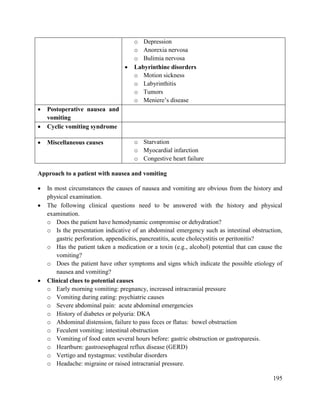 195
o Depression
o Anorexia nervosa
o Bulimia nervosa
 Labyrinthine disorders
o Motion sickness
o Labyrinthitis
o Tumors
o Meniere‘s disease
 Postoperative nausea and
vomiting
 Cyclic vomiting syndrome
 Miscellaneous causes o Starvation
o Myocardial infarction
o Congestive heart failure
Approach to a patient with nausea and vomiting
 In most circumstances the causes of nausea and vomiting are obvious from the history and
physical examination.
 The following clinical questions need to be answered with the history and physical
examination.
o Does the patient have hemodynamic compromise or dehydration?
o Is the presentation indicative of an abdominal emergency such as intestinal obstruction,
gastric perforation, appendicitis, pancreatitis, acute cholecystitis or peritonitis?
o Has the patient taken a medication or a toxin (e.g., alcohol) potential that can cause the
vomiting?
o Does the patient have other symptoms and signs which indicate the possible etiology of
nausea and vomiting?
 Clinical clues to potential causes
o Early morning vomiting: pregnancy, increased intracranial pressure
o Vomiting during eating: psychiatric causes
o Severe abdominal pain: acute abdominal emergencies
o History of diabetes or polyuria: DKA
o Abdominal distension, failure to pass feces or flatus: bowel obstruction
o Feculent vomiting: intestinal obstruction
o Vomiting of food eaten several hours before: gastric obstruction or gastroparesis.
o Heartburn: gastroesophageal reflux disease (GERD)
o Vertigo and nystagmus: vestibular disorders
o Headache: migraine or raised intracranial pressure.
 