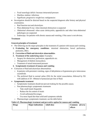 196
o Focal neurologic deficit: Increase intracranial pressure
o Diarrhea, malaise: infectious
o Significant, progressive weight loss: malignancies
 Investigation should be directed based on the suspected diagnosis after history and physical
examination.
o Real function test and electrolytes
o Plain abdominal X-ray: when intestinal obstruction is suspected
o Abdominal ultrasound: when acute cholecystitis, appendicitis and other intra-abdominal
pathologies are suspected.
o Endoscopy: for patients with chronic nausea and vomiting, if the cause is not obvious.
Treatment
General principles of treatment
 The following are the major principles in the treatment of a patient with nausea and vomiting.
1. Evaluating for emergency conditions: intestinal obstruction, bowel perforation,
peritonitis, DKA.
2. Correction of fluid and electrolyte abnormalities
3. Treatment of the underlying cause: Examples
o Surgery for obstruction, perforation, appendicitis etc.
o Management of diabetic ketoacidosis.
o Treatment of raised intracranial pressure
4. Symptomatic treatment of nausea and vomiting
 Correction of fluid and electrolyte abnormalities
o In patients with persistent vomiting, signs of dehydration or hypotension give intravenous
crystalloids.
o The preferred fluid in normal saline (NS) for the initial resuscitation, followed by NS
with addition of 20 - 40mmol of potassium per liter of fluid.
 Symptomatic treatment
o Symptomatic treatment should not prevent looking for the possible causes.
o Non pharmacologic symptomatic treatments
- Take small meals frequently
- Reduce the fat content of meals
- Avoid carbonated beverages.
- Use more liquid diet than solid until symptoms subside
o Pharmacologic symptomatic treatment; see the table below
Table 6.5: Pharmacologic treatment and preventive option for nausea and vomiting
Drugs Major indications Adult dose Common adverse
effects
 