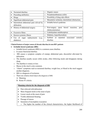 200
 Nocturnal diarrhea o Organic causes
 Preceding antibiotics o Pseudomembranous colitis
 Drugs o Possibility of drug side effects
 Significant abdominal pain o Mesenteric ischemia, intermittent obstruction,
 Intermittent abdominal pain relived by
defecation
o Irritable bowel syndrome
 History of abdominal surgery o Post-surgery (post bowel resection, post
cholecystectomy)
 Excessive flatus o Carbohydrate malabsorption
 Known systemic illness o Diabetes, hyperthyroidism
 Use of sugar replacements (e.g.,
diabetics)
o Sorbitol or mannitol associated osmotic
diarrhea
Clinical features of major causes of chronic diarrhea in non-HIV patients
 Irritable bowel syndrome (IBS)
o Irritable bowel syndrome (IBS) is a common cause diarrhea.
o It causes functional diarrhea.
o IBS causes a symptom complex of crampy abdominal pain, discomfort alleviated by
defecation.
o The diarrhea usually occurs while awake, often following meals and disappears during
sleep.
o The diarrhea is watery or loss.
o Mucus in the stool is also common.
o ―Alarm‖ symptoms such as nocturnal diarrhea, weight loss, or blood in the stool suggest
another diagnosis.
o IBS is a diagnosis of exclusion.
o There are criteria which help in the diagnosis of IBS:
A. Manning
B. Rome IV criteria
Manning criteria for the diagnosis of IBS
 Pain relieved with defecation
 More frequent stools at the onset of pain
 Looser stools at the onset of pain
 Visible abdominal bloating
 Passage of mucus
 Sensation of incomplete evacuation
o The higher the number of the clinical characteristics, the higher likelihood of
 