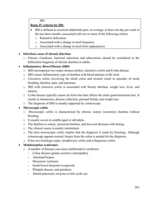 201
IBS.
Rome IV criteria for IBS
 IBS is defined as recurrent abdominal pain, on average, at least one day per week in
the last three months, associated with two or more of the following criteria.
o Related to defecation
o Associated with a change in stool frequency
o Associated with a change in stool form (appearance)
 Infectious cause of chronic diarrhea
o Chronic Giardiasis, bacterial infections and tuberculosis should be considered in the
differential diagnosis of chronic diarrhea in adults.
 Inflammatory Bowel Disease (IBD)
o IBD encompasses two major disease entities: ulcerative colitis and Crohn disease.
o IBD causes inflammatory type of diarrhea with blood and pus in the stool.
o Ulcerative colitis (involving the distal colon and rectum) result in episodes of rectal
bleeding, diarrhea, pain, and tenesmus.
o IBD with extensive colitis is associated with bloody diarrhea, weight loss, fever, and
anemia.
o Crohn disease typically causes an ileitis but later affects the entire gastrointestinal tract. It
results in obstruction, abscess collection, perianal fistula, and weight loss.
o The diagnosis of IBD is usually supported by colonoscopy.
 Microscopic colitis
o Microscopic colitis is characterized by chronic watery (secretory) diarrhea without
bleeding.
o It usually occurs in middle-aged or old adults.
o The diarrhea is watery, nocturnal diarrhea, and does not decrease with fasting.
o The clinical course is mainly intermittent.
o The term microscopic colitis implies that the diagnosis is made by histology. Although
colonoscopy appears normal, biopsy from the colon is needed for the diagnosis.
o It has two histologic types: lymphocytic colitis and collagenous colitis.
 Malabsorption syndromes
o A number of diseases can cause malabsorptive syndrome.
- Celiac disease (gluten-sensitive enteropathy)
- Intestinal bypass
- Mesenteric ischemia
- Small bowel bacterial overgrowth.
- Whipple disease, and giardiasis
- Absent pancreatic enzymes or bile acids can
 