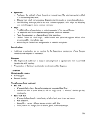 206
 Symptoms
o Anal pain: the hallmark of anal fissure is severe anal pain. The pain is present at rest but
is exacerbated by defecation.
o The anal pain which worsens during defecation persist minutes to hours after defecation.
o Anal bleeding: although pain is the most common symptom, mild bright red bleeding
seen on toilet paper is also a common symptom.
 Signs
o Avoid digital rectal examination in patients suspected of having anal fissure.
o On inspection anal fissure appears as longitudinal tear in the anoderm.
o Acute fissure appears as a fresh and superficial laceration.
o Chronic fissure has raised edges, visible internal anal sphincter (appears white), often
accompanied by external skin tags.
o Visualizing the fissure is not a requirement to establish a diagnosis.
Investigations
 Additional investigations are not required for the diagnosis or management of anal fissures
unless another diagnosis is considered.
Diagnosis
 The diagnosis of anal fissure is made on clinical grounds in a patient anal pain exacerbated
by defection with bleeding.
 Visualization of the fissure assists in the confirmation of the diagnosis
Treatment
Objectives of treatment
 Reliving pain
 Promote healing
Non-pharmacologic treatment
 Sitz bath
o Warm sitz bath relaxes the anal sphincter and improves blood flow.
o Immerse the anus in warm water (do not add soap) for 10 -15 minutes 2-3 times per day
consistently.
 Fiber rich diet
o Wholegrain based meals: whole barley, whole wheat, peas, beans and pulses.
o Nuts and seeds.
o Vegetables: carrots, cabbage, tomato, potatoes with skin
o Fruits; lemon and oranges such as berries, pears, melon and oranges.
 