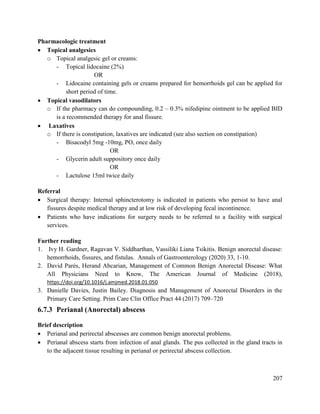 207
Pharmacologic treatment
 Topical analgesics
o Topical analgesic gel or creams:
- Topical lidocaine (2%)
OR
- Lidocaine containing gels or creams prepared for hemorrhoids gel can be applied for
short period of time.
 Topical vasodilators
o If the pharmacy can do compounding, 0.2 – 0.3% nifedipine ointment to be applied BID
is a recommended therapy for anal fissure.
 Laxatives
o If there is constipation, laxatives are indicated (see also section on constipation)
- Bisacodyl 5mg -10mg, PO, once daily
OR
- Glycerin adult suppository once daily
OR
- Lactulose 15ml twice daily
Referral
 Surgical therapy: Internal sphincterotomy is indicated in patients who persist to have anal
fissures despite medical therapy and at low risk of developing fecal incontinence.
 Patients who have indications for surgery needs to be referred to a facility with surgical
services.
Further reading
1. Ivy H. Gardner, Ragavan V. Siddharthan, Vassiliki Liana Tsikitis. Benign anorectal disease:
hemorrhoids, fissures, and fistulas. Annals of Gastroenterology (2020) 33, 1-10.
2. David Parés, Herand Abcarian, Management of Common Benign Anorectal Disease: What
All Physicians Need to Know, The American Journal of Medicine (2018),
https://doi.org/10.1016/j.amjmed.2018.01.050
3. Danielle Davies, Justin Bailey. Diagnosis and Management of Anorectal Disorders in the
Primary Care Setting. Prim Care Clin Office Pract 44 (2017) 709–720
6.7.3 Perianal (Anorectal) abscess
Brief description
 Perianal and perirectal abscesses are common benign anorectal problems.
 Perianal abscess starts from infection of anal glands. The pus collected in the gland tracts in
to the adjacent tissue resulting in perianal or perirectal abscess collection.
 