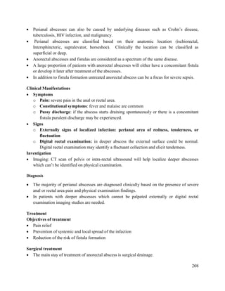 208
 Perianal abscesses can also be caused by underlying diseases such as Crohn‘s disease,
tuberculosis, HIV infection, and malignancy.
 Perianal abscesses are classified based on their anatomic location (ischiorectal,
Intersphincteric, supralevator, horseshoe). Clinically the location can be classified as
superficial or deep.
 Anorectal abscesses and fistulas are considered as a spectrum of the same disease.
 A large proportion of patients with anorectal abscesses will either have a concomitant fistula
or develop it later after treatment of the abscesses.
 In addition to fistula formation untreated anorectal abscess can be a focus for severe sepsis.
Clinical Manifestations
 Symptoms
o Pain: severe pain in the anal or rectal area.
o Constitutional symptoms: fever and malaise are common
o Pussy discharge: if the abscess starts draining spontaneously or there is a concomitant
fistula purulent discharge may be experienced.
 Signs
o Externally signs of localized infection: perianal area of redness, tenderness, or
fluctuation
o Digital rectal examination: in deeper abscess the external surface could be normal.
Digital rectal examination may identify a fluctuant collection and elicit tenderness.
Investigation
 Imaging: CT scan of pelvis or intra-rectal ultrasound will help localize deeper abscesses
which can‘t be identified on physical examination.
Diagnosis
 The majority of perianal abscesses are diagnosed clinically based on the presence of severe
anal or rectal area pain and physical examination findings.
 In patients with deeper abscesses which cannot be palpated externally or digital rectal
examination imaging studies are needed.
Treatment
Objectives of treatment
 Pain relief
 Prevention of systemic and local spread of the infection
 Reduction of the risk of fistula formation
Surgical treatment
 The main stay of treatment of anorectal abscess is surgical drainage.
 