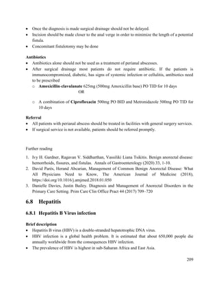 209
 Once the diagnosis is made surgical drainage should not be delayed.
 Incision should be made closer to the anal verge in order to minimize the length of a potential
fistula.
 Concomitant fistulotomy may be done
Antibiotics
 Antibiotics alone should not be used as a treatment of perianal abscesses.
 After surgical drainage most patients do not require antibiotic. If the patients is
immunocompromized, diabetic, has signs of systemic infection or cellulitis, antibiotics need
to be prescribed
o Amoxicillin-clavulanate 625mg (500mg Amoxicillin base) PO TID for 10 days
OR
o A combination of Ciprofloxacin 500mg PO BID and Metronidazole 500mg PO TID for
10 days
Referral
 All patients with perianal abscess should be treated in facilities with general surgery services.
 If surgical service is not available, patients should be referred promptly.
Further reading
1. Ivy H. Gardner, Ragavan V. Siddharthan, Vassiliki Liana Tsikitis. Benign anorectal disease:
hemorrhoids, fissures, and fistulas. Annals of Gastroenterology (2020) 33, 1-10.
2. David Parés, Herand Abcarian, Management of Common Benign Anorectal Disease: What
All Physicians Need to Know, The American Journal of Medicine (2018),
https://doi.org/10.1016/j.amjmed.2018.01.050
3. Danielle Davies, Justin Bailey. Diagnosis and Management of Anorectal Disorders in the
Primary Care Setting. Prim Care Clin Office Pract 44 (2017) 709–720
6.8 Hepatitis
6.8.1 Hepatitis B Virus infection
Brief description
 Hepatitis B virus (HBV) is a double-stranded hepatotrophic DNA virus.
 HBV infection is a global health problem. It is estimated that about 650,000 people die
annually worldwide from the consequences HBV infection.
 The prevalence of HBV is highest in sub-Saharan Africa and East Asia.
 
