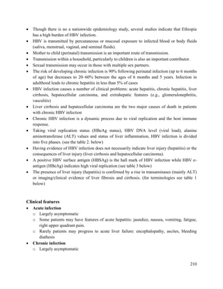 210
 Though there is no a nationwide epidemiology study, several studies indicate that Ethiopia
has a high burden of HBV infection.
 HBV is transmitted by percutaneous or mucosal exposure to infected blood or body fluids
(saliva, menstrual, vaginal, and seminal fluids).
 Mother to child (perinatal) transmission is an important route of transmission.
 Transmission within a household, particularly to children is also an important contributor.
 Sexual transmission may occur in those with multiple sex partners.
 The risk of developing chronic infection is 90% following perinatal infection (up to 6 months
of age) but decreases to 20–60% between the ages of 6 months and 5 years. Infection in
adulthood leads to chronic hepatitis in less than 5% of cases
 HBV infection causes a number of clinical problems: acute hepatitis, chronic hepatitis, liver
cirrhosis, hepatocellular carcinoma, and extrahepatic features (e.g., glomerulonephritis,
vasculitis)
 Liver cirrhosis and hepatocellular carcinoma are the two major causes of death in patients
with chronic HBV infection
 Chronic HBV infection is a dynamic process due to viral replication and the host immune
response.
 Taking viral replication status (HBeAg status), HBV DNA level (viral load), alanine
aminotransferase (ALT) values and status of liver inflammation, HBV infection is divided
into five phases. (see the table 2. below)
 Having evidence of HBV infection does not necessarily indicate liver injury (hepatitis) or the
consequences of liver injury (liver cirrhosis and hepatocellular carcinoma).
 A positive HBV surface antigen (HBSAg) is the hall mark of HBV infection while HBV e-
antigen (HBeAg) indicates high viral replication (see table 3 below)
 The presence of liver injury (hepatitis) is confirmed by a rise in transaminases (mainly ALT)
or imaging/clinical evidence of liver fibrosis and cirrhosis. (for terminologies see table 1
below)
Clinical features
 Acute infection
o Largely asymptomatic
o Some patients may have features of acute hepatitis: jaundice, nausea, vomiting, fatigue,
right upper quadrant pain.
o Rarely patients may progress to acute liver failure: encephalopathy, ascites, bleeding
diathesis
 Chronic infection
o Largely asymptomatic
 