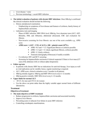 214
 The initial evaluation of patients with chronic HBV infections: Once HBsAg is confirmed
the clinical evaluation should include the following.
o History and physical examination
- Emphasizing on symptoms of liver disease and features of cirrhosis, family history of
hepatocellular carcinoma.
o Laboratory tests and imaging
- Phase of HBV infection: HBV DNA level, HBeAg, liver chemistry tests (ALT, AST,
Bilirubin, INR, and Albumin), abdominal ultrasound, CBC and evaluation for
fibrosis.
- Non-invasive screening for liver fibrosis: use one of the score available e.g., APRI
score
- APRI score = (AST ÷ UNL of ALT) x 100 ÷ platelet count (109
/L).
 APRI >0.5 and <=1.5: Significant fibrosis or cirrhosis possible
 APRI >1.5 and <=2: Likely significant fibrosis, cirrhosis possible
 APRI >2: Likely cirrhosis
 Transient elastography (Fibroscan) if readily available
- Co-infection: HIV and HCV screening
- Screening for hepatocellular carcinoma if clinical suspected: If there is liver mass (CT
scan of the abdomen with or without alpha fetoprotein)
 Follow up tests
o In patients with chronic HBV but no indications for antiviral therapy, liver injury as well
as viral replication can be variable; hence, regular monitoring is required.
o ALT, APRI score, clinical evaluation every 3 months in all patients
o HBeAg initially negative: HBeAg and HBV DNA level every 6 -12 months
o HBeAg positive initially: HBV DNA level every 6 -12 months
 Upper limits for normal ALT
o 30 U/L for men and 19 U/L for women
o Use the above cut point rather than the highly variable upper normal limits of different
laboratories.
Treatment
Objectives of treatment
 The main objectives of HBV treatment
o Reduce progression to cirrhosis, hepatocellular carcinoma and associated mortality
o Improve liver fibrosis
o Preventing acute or subacute liver failure in acute HBV infection
o Controlling extrahepatic manifestations.
o Liver disease = none
o Previous terminology = occult HBV infection
 