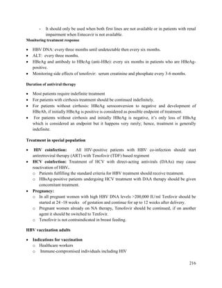 216
- It should only be used when both first lines are not available or in patients with renal
impairment when Entecavir is not available.
Monitoring treatment response
 HBV DNA: every three months until undetectable then every six months.
 ALT: every three months.
 HBeAg and antibody to HBeAg (anti-HBe): every six months in patients who are HBeAg-
positive.
 Monitoring side effects of tenofovir: serum creatinine and phosphate every 3-6 months.
Duration of antiviral therapy
 Most patients require indefinite treatment
 For patients with cirrhosis treatment should be continued indefinitely.
 For patients without cirrhosis: HBeAg seroconversion to negative and development of
HBeAb, if initially HBeAg is positive is considered as possible endpoint of treatment.
 For patients without cirrhosis and initially HBeAg is negative, it‘s only loss of HBsAg
which is considered an endpoint but it happens very rarely; hence, treatment is generally
indefinite.
Treatment in special population
 HIV coinfection: All HIV-positive patients with HBV co-infection should start
antiretroviral therapy (ART) with Tenofovir (TDF) based regiment
 HCV coinfection: Treatment of HCV with direct-acting antivirals (DAAs) may cause
reactivation of HBV.
o Patients fulfilling the standard criteria for HBV treatment should receive treatment.
o HBsAg-positive patients undergoing HCV treatment with DAA therapy should be given
concomitant treatment.
 Pregnancy:
o In all pregnant women with high HBV DNA levels >200,000 IU/ml Tenfovir should be
started at 24 -18 weeks of gestation and continue for up to 12 weeks after delivery.
o Pregnant women already on NA therapy, Tenofovir should be continued, if on another
agent it should be switched to Tenfovir.
o Tenofovir is not contraindicated in breast feeding.
HBV vaccination adults
 Indications for vaccination
o Healthcare workers
o Immune-compromised individuals including HIV
 