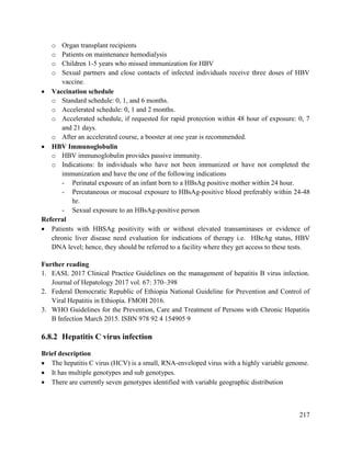 217
o Organ transplant recipients
o Patients on maintenance hemodialysis
o Children 1-5 years who missed immunization for HBV
o Sexual partners and close contacts of infected individuals receive three doses of HBV
vaccine.
 Vaccination schedule
o Standard schedule: 0, 1, and 6 months.
o Accelerated schedule: 0, 1 and 2 months.
o Accelerated schedule, if requested for rapid protection within 48 hour of exposure: 0, 7
and 21 days.
o After an accelerated course, a booster at one year is recommended.
 HBV Immunoglobulin
o HBV immunoglobulin provides passive immunity.
o Indications: In individuals who have not been immunized or have not completed the
immunization and have the one of the following indications
- Perinatal exposure of an infant born to a HBsAg positive mother within 24 hour.
- Percutaneous or mucosal exposure to HBsAg-positive blood preferably within 24-48
hr.
- Sexual exposure to an HBsAg-positive person
Referral
 Patients with HBSAg positivity with or without elevated transaminases or evidence of
chronic liver disease need evaluation for indications of therapy i.e. HBeAg status, HBV
DNA level; hence, they should be referred to a facility where they get access to these tests.
Further reading
1. EASL 2017 Clinical Practice Guidelines on the management of hepatitis B virus infection.
Journal of Hepatology 2017 vol. 67: 370–398
2. Federal Democratic Republic of Ethiopia National Guideline for Prevention and Control of
Viral Hepatitis in Ethiopia. FMOH 2016.
3. WHO Guidelines for the Prevention, Care and Treatment of Persons with Chronic Hepatitis
B Infection March 2015. ISBN 978 92 4 154905 9
6.8.2 Hepatitis C virus infection
Brief description
 The hepatitis C virus (HCV) is a small, RNA-enveloped virus with a highly variable genome.
 It has multiple genotypes and sub genotypes.
 There are currently seven genotypes identified with variable geographic distribution
 