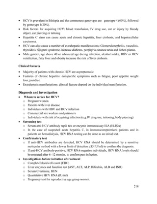 218
 HCV is prevalent in Ethiopia and the commonest genotypes are genotype 4 (60%), followed
by gentotype 1(20%).
 Risk factors for acquiring HCV: blood transfusion, IV drug use, cut or injury by bloody
object, ear piercing or tattoing
 Hepatitis C virus can cause acute and chronic hepatitis, liver cirrhosis, and hepatocellular
carcinoma.
 HCV can also cause a number of extrahepatic manifestations: Glomerulonephritis, vasculitis,
thyroiditis, Sjögren syndrome, increase diabetes, porphyria cutanea tarda and lichen planus.
 Male gender, age above 40 or advanced age during infection, alcohol intake, HBV or HCV
coinfection, fatty liver and obesity increase the risk of liver cirrhosis.
Clinical features
 Majority of patients with chronic HCV are asymptomatic
 Features of chronic hepatitis: nonspecific symptoms such as fatigue, poor appetite weight
loss, jaundice.
 Extrahepatic manifestations: clinical feature depend on the individual manifestation.
Diagnosis and investigation
 Whom to screen for HCV?
o Pregnant women
o Patients with liver disease
o Individuals with HBV and HCV infection
o Commercial sex workers and prisoners
o Individuals with risk of acquiring infection (e.g.IV drug use, tattooing, body piercing)
 Screening test
o Serum anti-HCV antibody rapid test or enzyme immunoassay EIA (ELISA)
o In the case of suspected acute hepatitis C, in immunocompromized patients and in
patients on hemodialysis, HCV RNA testing can be done as an initial test.
 Confirmatory test
o If anti-HCV antibodies are detected, HCV RNA should be determined by a sensitive
molecular method with a lower limit of detection ≤15 IU/ml) to confirm the diagnosis.
o If anti-HCV antibody-positive, HCV RNA-negative individuals, HCV RNA levels should
be repeated after 6 -12 months, to confirm past infection.
 Investigations before initiation of treatment
o Complete blood cell count (CBC)
o Liver enzymes and function test (AST, ALT, ALP, Bilirubin, ALB and INR)
o Serum Creatinine, BUN
o Quantitative HCV RNA (IU/ml)
o Pregnancy test for reproductive age group women.
 