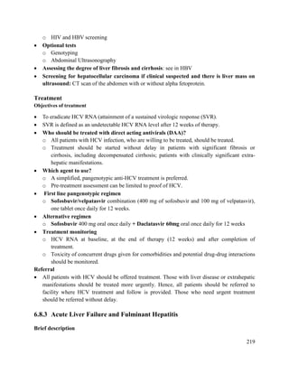 219
o HIV and HBV screening
 Optional tests
o Genotyping
o Abdominal Ultrasonography
 Assessing the degree of liver fibrosis and cirrhosis: see in HBV
 Screening for hepatocellular carcinoma if clinical suspected and there is liver mass on
ultrasound: CT scan of the abdomen with or without alpha fetoprotein.
Treatment
Objectives of treatment
 To eradicate HCV RNA (attainment of a sustained virologic response (SVR).
 SVR is defined as an undetectable HCV RNA level after 12 weeks of therapy.
 Who should be treated with direct acting antivirals (DAA)?
o All patients with HCV infection, who are willing to be treated, should be treated.
o Treatment should be started without delay in patients with significant fibrosis or
cirrhosis, including decompensated cirrhosis; patients with clinically significant extra-
hepatic manifestations.
 Which agent to use?
o A simplified, pangenotypic anti-HCV treatment is preferred.
o Pre-treatment assessment can be limited to proof of HCV.
 First line pangenotypic regimen
o Sofosbuvir/velpatasvir combination (400 mg of sofosbuvir and 100 mg of velpatasvir),
one tablet once daily for 12 weeks.
 Alternative regimen
o Sofosbuvir 400 mg oral once daily + Daclatasvir 60mg oral once daily for 12 weeks
 Treatment monitoring
o HCV RNA at baseline, at the end of therapy (12 weeks) and after completion of
treatment.
o Toxicity of concurrent drugs given for comorbidities and potential drug-drug interactions
should be monitored.
Referral
 All patients with HCV should be offered treatment. Those with liver disease or extrahepatic
manifestations should be treated more urgently. Hence, all patients should be referred to
facility where HCV treatment and follow is provided. Those who need urgent treatment
should be referred without delay.
6.8.3 Acute Liver Failure and Fulminant Hepatitis
Brief description
 
