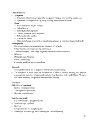 221
Clinical features
 Symptoms
o Symptoms of cirrhosis are generally nonspecific (fatigue, poor appetite, weight loss)
o Symptoms of complication e.g., body swelling, hematemesis or melena
 Signs
o Liver and spleen may be enlarged
o Scleral icterus
o Parotid gland enlargement
o Palmar erythema, spider angiomas
o Pubic and axillar hair loss
o Ascites and edema
o Sleep disturbance, behavioral or mental status changes in patients with encephalopathy
Investigations
 Ultrasound is important in assisting the diagnosis of cirrhosis
 CBC: Thrombocytopenia is an important maker
 Transaminases (ALT and AST): might be normal in advanced cirrhosis
 Bilirubin
 INR and Serum Albumin
 Upper GI endoscopy
 Creatinine and Urea, serum electrolytes
Diagnosis
 No single laboratory test is diagnostic of liver cirrhosis accurately.
 The diagnosis is made based on combination of clinical findings (history and physical
examination), indicators of decreased synthetic liver functions ( elevated INR or PT and/or
low serum albumin), low platelets and ultrasound findings.
Treatment
Objectives of treatment
 Reduce complication rates
 Treating the complications
 Decrease hospitalization
Non pharmacologic
 Salt restriction (< 2 g/day)-for ascites
 Monitor weight regularly
 Bed rest
 Low protein diet-for encephalopathy
 Endoscopic sclerotherapy and/or banding-for variceal bleeding
 