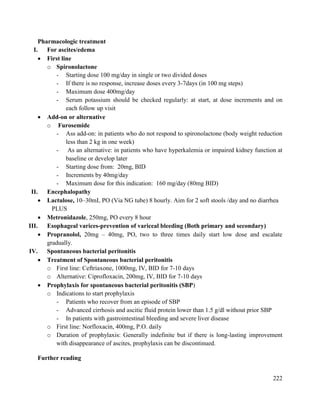 222
Pharmacologic treatment
I. For ascites/edema
 First line
o Spironolactone
- Starting dose 100 mg/day in single or two divided doses
- If there is no response, increase doses every 3-7days (in 100 mg steps)
- Maximum dose 400mg/day
- Serum potassium should be checked regularly: at start, at dose increments and on
each follow up visit
 Add-on or alternative
o Furosemide
- Ass add-on: in patients who do not respond to spironolactone (body weight reduction
less than 2 kg in one week)
- As an alternative: in patients who have hyperkalemia or impaired kidney function at
baseline or develop later
- Starting dose from: 20mg, BID
- Increments by 40mg/day
- Maximum dose for this indication: 160 mg/day (80mg BID)
II. Encephalopathy
 Lactulose, 10–30mL PO (Via NG tube) 8 hourly. Aim for 2 soft stools /day and no diarrhea
PLUS
 Metronidazole, 250mg, PO every 8 hour
III. Esophageal varices-prevention of variceal bleeding (Both primary and secondary)
 Propranolol, 20mg – 40mg, PO, two to three times daily start low dose and escalate
gradually.
IV. Spontaneous bacterial peritonitis
 Treatment of Spontaneous bacterial peritonitis
o First line: Ceftriaxone, 1000mg, IV, BID for 7-10 days
o Alternative: Ciprofloxacin, 200mg, IV, BID for 7-10 days
 Prophylaxis for spontaneous bacterial peritonitis (SBP)
o Indications to start prophylaxis
- Patients who recover from an episode of SBP
- Advanced cirrhosis and ascitic fluid protein lower than 1.5 g/dl without prior SBP
- In patients with gastrointestinal bleeding and severe liver disease
o First line: Norfloxacin, 400mg, P.O. daily
o Duration of prophylaxis: Generally indefinite but if there is long-lasting improvement
with disappearance of ascites, prophylaxis can be discontinued.
Further reading
 