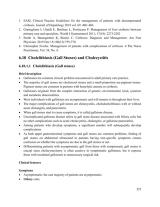 223
1. EASL Clinical Practice Guidelines for the management of patients with decompensated
cirrhosis. Journal of Hepatology 2018 vol. 69: 406–460.
2. Grattagliano I, Ubaldi E, Bonfrate L, Portincasa P. Management of liver cirrhosis between
primary care and specialists. World J Gastroenterol 2011; 17(18): 2273-2282
3. Smith A, Baumgartner K, Bositis C. Cirrhosis: Diagnosis and Management. Am Fam
Physician. 2019 Dec 15;100(12):759-770.
4. Christopher Fowler. Management of patients with complications of cirrhosis. 4 The Nurse
Practitioner; Vol. 38, No. 4.
6.10 Cholelithiasis (Gall Stones) and Cholecystitis
6.10.1.1 Cholelithiasis (Gall stones)
Brief description
 Gallstones are common clinical problem encountered in adult primary care practice.
 The majority of gall stones are cholesterol stones and a small proportion are pigment stones.
Pigment stones are common in patients with hemolytic anemia or cirrhosis.
 Gallstones originate from the complex interaction of genetic, environmental, local, systemic
and metabolic abnormalities
 Most individuals with gallstones are asymptomatic and will remain so throughout their lives.
 The major complications of gall stones are cholecystitis, choledocholithiasis with or without
acute cholangitis, and pancreatitis.
 When gall stones start to cause symptoms, it is called gallstone disease.
 Uncomplicated gallstone disease refers to gall stone disease associated with biliary colic but
no other complications such as acute cholecystitis, cholangitis, or gallstone pancreatitis.
 Among patients who develop symptoms, a significant number will subsequently develop
complications
 As both upper gastrointestinal symptoms and gall stones are common problems, finding of
gall stones on abdominal ultrasound in patients having non-specific symptoms creates
confusion on whether the symptoms are due to the gall stones or not.
 Differentiating patients with asymptomatic gall from those with symptomatic gall stones is
crucial since cholecystectomy is often curative in symptomatic gallstones, but it exposes
those with incidental gallstones to unnecessary surgical risk.
Clinical features
Symptoms
 Asymptomatic: the cast majority of patients are asymptomatic.
 Biliary colic
 