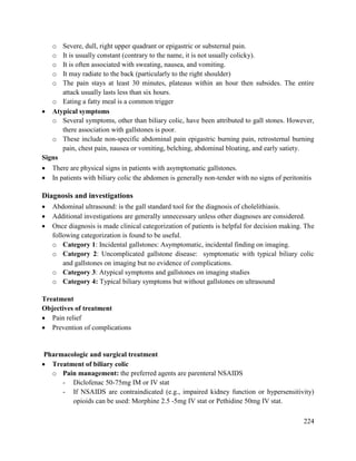 224
o Severe, dull, right upper quadrant or epigastric or substernal pain.
o It is usually constant (contrary to the name, it is not usually colicky).
o It is often associated with sweating, nausea, and vomiting.
o It may radiate to the back (particularly to the right shoulder)
o The pain stays at least 30 minutes, plateaus within an hour then subsides. The entire
attack usually lasts less than six hours.
o Eating a fatty meal is a common trigger
 Atypical symptoms
o Several symptoms, other than biliary colic, have been attributed to gall stones. However,
there association with gallstones is poor.
o These include non-specific abdominal pain epigastric burning pain, retrosternal burning
pain, chest pain, nausea or vomiting, belching, abdominal bloating, and early satiety.
Signs
 There are physical signs in patients with asymptomatic gallstones.
 In patients with biliary colic the abdomen is generally non-tender with no signs of peritonitis
Diagnosis and investigations
 Abdominal ultrasound: is the gall standard tool for the diagnosis of cholelithiasis.
 Additional investigations are generally unnecessary unless other diagnoses are considered.
 Once diagnosis is made clinical categorization of patients is helpful for decision making. The
following categorization is found to be useful.
o Category 1: Incidental gallstones: Asymptomatic, incidental finding on imaging.
o Category 2: Uncomplicated gallstone disease: symptomatic with typical biliary colic
and gallstones on imaging but no evidence of complications.
o Category 3: Atypical symptoms and gallstones on imaging studies
o Category 4: Typical biliary symptoms but without gallstones on ultrasound
Treatment
Objectives of treatment
 Pain relief
 Prevention of complications
Pharmacologic and surgical treatment
 Treatment of biliary colic
o Pain management: the preferred agents are parenteral NSAIDS
- Diclofenac 50-75mg IM or IV stat
- If NSAIDS are contraindicated (e.g., impaired kidney function or hypersensitivity)
opioids can be used: Morphine 2.5 -5mg IV stat or Pethidine 50mg IV stat.
 