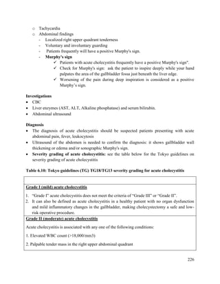226
o Tachycardia
o Abdominal findings
- Localized right upper quadrant tenderness
- Voluntary and involuntary guarding
- Patients frequently will have a positive Murphy's sign.
- Murphy's sign
 Patients with acute cholecystitis frequently have a positive Murphy's sign".
 Check for Murphy's sign: ask the patient to inspire deeply while your hand
palpates the area of the gallbladder fossa just beneath the liver edge.
 Worsening of the pain during deep inspiration is considered as a positive
Murphy‘s sign.
Investigations
 CBC
 Liver enzymes (AST, ALT, Alkaline phosphatase) and serum bilirubin.
 Abdominal ultrasound
Diagnosis
 The diagnosis of acute cholecystitis should be suspected patients presenting with acute
abdominal pain, fever, leukocytosis
 Ultrasound of the abdomen is needed to confirm the diagnosis: it shows gallbladder wall
thickening or edema and/or sonographic Murphy's sign.
 Severity grading of acute cholecystitis: see the table below for the Tokyo guidelines on
severity grading of acute cholecystitis
Table 6.10: Tokyo guidelines (TG) TG18/TG13 severity grading for acute cholecystitis
Grade I (mild) acute cholecystitis
1. ―Grade I‖ acute cholecystitis does not meet the criteria of ―Grade III‖ or ―Grade II‖.
2. It can also be defined as acute cholecystitis in a healthy patient with no organ dysfunction
and mild inflammatory changes in the gallbladder, making cholecystectomy a safe and low-
risk operative procedure.
Grade II (moderate) acute cholecystitis
Acute cholecystitis is associated with any one of the following conditions:
1. Elevated WBC count (>18,000/mm3)
2. Palpable tender mass in the right upper abdominal quadrant
 