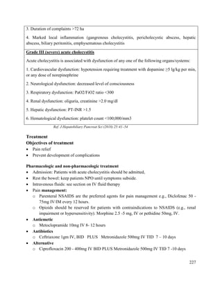 227
3. Duration of complaints >72 ha
4. Marked local inflammation (gangrenous cholecystitis, pericholecystic abscess, hepatic
abscess, biliary peritonitis, emphysematous cholecystitis
Grade III (severe) acute cholecystitis
Acute cholecystitis is associated with dysfunction of any one of the following organs/systems:
1. Cardiovascular dysfunction: hypotension requiring treatment with dopamine ≥5 lg/kg per min,
or any dose of norepinephrine
2. Neurological dysfunction: decreased level of consciousness
3. Respiratory dysfunction: PaO2/FiO2 ratio <300
4. Renal dysfunction: oliguria, creatinine >2.0 mg/dl
5. Hepatic dysfunction: PT-INR >1.5
6. Hematological dysfunction: platelet count <100,000/mm3
Ref. J Hepatobiliary Pancreat Sci (2018) 25:41–54
Treatment
Objectives of treatment
 Pain relief
 Prevent development of complications
Pharmacologic and non-pharmacologic treatment
 Admission: Patients with acute cholecystitis should be admitted,
 Rest the bowel: keep patients NPO until symptoms subside.
 Intravenous fluids: see section on IV fluid therapy
 Pain management:
o Parenteral NSAIDS are the preferred agents for pain management e.g., Diclofenac 50 -
75mg IV/IM every 12 hours.
o Opioids should be reserved for patients with contraindications to NSAIDS (e.g., renal
impairment or hypersensitivity). Morphine 2.5 -5 mg, IV or pethidine 50mg, IV.
 Antiemetic
o Metoclopramide 10mg IV 8- 12 hours
 Antibiotics
o Ceftriaxone 1gm IV, BID PLUS Metronidazole 500mg IV TID 7 – 10 days
 Alternative
o Ciprofloxacin 200 - 400mg IV BID PLUS Metronidazole 500mg IV TID 7 -10 days
 