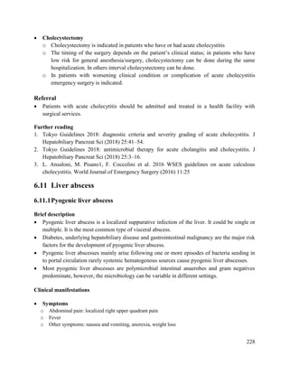 228
 Cholecystectomy
o Cholecystectomy is indicated in patients who have or had acute cholecystitis
o The timing of the surgery depends on the patient‘s clinical status; in patients who have
low risk for general anesthesia/surgery, cholecystectomy can be done during the same
hospitalization. In others interval cholecystectomy can be done.
o In patients with worsening clinical condition or complication of acute cholecystitis
emergency surgery is indicated.
Referral
 Patients with acute cholecytitis should be admitted and treated in a health facility with
surgical services.
Further reading
1. Tokyo Guidelines 2018: diagnostic criteria and severity grading of acute cholecystitis. J
Hepatobiliary Pancreat Sci (2018) 25:41–54.
2. Tokyo Guidelines 2018: antimicrobial therapy for acute cholangitis and cholecystitis. J
Hepatobiliary Pancreat Sci (2018) 25:3–16.
3. L. Ansaloni, M. Pisano1, F. Coccolini et al. 2016 WSES guidelines on acute calculous
cholecystitis. World Journal of Emergency Surgery (2016) 11:25
6.11 Liver abscess
6.11.1Pyogenic liver abscess
Brief description
 Pyogenic liver abscess is a localized suppurative infection of the liver. It could be single or
multiple. It is the most common type of visceral abscess.
 Diabetes, underlying hepatobiliary disease and gastrointestinal malignancy are the major risk
factors for the development of pyogenic liver abscess.
 Pyogenic liver abscesses mainly arise following one or more episodes of bacteria seeding in
to portal circulation rarely systemic hematogenous sources cause pyogenic liver abscesses.
 Most pyogenic liver abscesses are polymicrobial intestinal anaerobes and gram negatives
predominate, however, the microbiology can be variable in different settings.
Clinical manifestations
 Symptoms
o Abdominal pain: localized right upper quadrant pain
o Fever
o Other symptoms: nausea and vomiting, anorexia, weight loss
 