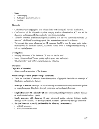 229
 Signs
o Hepatomegaly
o Right upper quadrant tenderness,
o Jaundice
Diagnosis
 Clinical suspicion of pyogenic liver abscess starts with history and physical examination.
 Confirmation of the diagnosis requires imaging studies (ultrasound or CT scan of the
abdomen) and image guided aspiration for microbiologic studies.
 The most important differential diagnosis is amebic liver abscess. Both ultrasound and CT
scan can‘t reliably differentiate pyogenic liver abscess from amebic liver abscess.
 The aspirate take using ultrasound or CT guidance should be sent for gram stain, culture
(both aerobic and anaerobic culture). Anaerobic culture needs to be requested specifically as
it is not routinely done.
Investigations
 Imaging: ultrasound of the abdomen. CT scan can also be used
 Image (ultrasound or CT scan) guided aspirate gram stain and culture.
 Other laboratory test: CBC, Liver enzymes and bilirubin,
Treatment
Objectives of treatment
 Attain complete resolution of the abscess.
Pharmacologic and non-pharmacologic treatments
 There are two lines of treatment in the management of pyogenic liver abscess: drainage of
the abscess and antibiotic therapy.
1. Drainage of abscess: Drainage can be attained by two mechanisms either ultrasound-guided
or surgical drainage. The choice depends on the size and number of abscesses.
 Single abscesses with a diameter ≤5 cm: ultrasound guided percutaneous catheter drainage
or needle aspiration is acceptable
 Single abscesses with diameter >5 cm: ultrasound guided catheter drainage, needle
drainage is not adequate. The drainage catheter should be kept until the drainage is minimal.
 Surgical drainage is usually preferred in the following circumstances:
o Multiple abscesses
o Multi-loculated abscesses
 