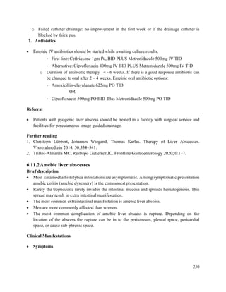 230
o Failed catheter drainage: no improvement in the first week or if the drainage catheter is
blocked by thick pus.
2. Antibiotics
 Empiric IV antibiotics should be started while awaiting culture results.
- First line: Ceftriaxone 1gm IV, BID PLUS Metronidazole 500mg IV TID
- Alternative: Ciprofloxacin 400mg IV BID PLUS Metronidazole 500mg IV TID
o Duration of antibiotic therapy 4 - 6 weeks. If there is a good response antibiotic can
be changed to oral after 2 – 4 weeks. Empiric oral antibiotic options:
- Amoxicillin-clavulanate 625mg PO TID
OR
- Ciprofloxacin 500mg PO BID Plus Metronidazole 500mg PO TID
Referral
 Patients with pyogenic liver abscess should be treated in a facility with surgical service and
facilities for percutaneous image guided drainage.
Further reading
1. Christoph Lübbert, Johannes Wiegand, Thomas Karlas. Therapy of Liver Abscesses.
Viszeralmedizin 2014; 30:334–341.
2. Trillos-Almanza MC, Restrepo Gutierrez JC. Frontline Gastroenterology 2020; 0:1–7.
6.11.2Amebic liver abscesses
Brief description
 Most Entamoeba histolytica infestations are asymptomatic. Among symptomatic presentation
amebic colitis (amebic dysentery) is the commonest presentation.
 Rarely the trophozoite rarely invades the intestinal mucosa and spreads hematogenous. This
spread may result in extra intestinal manifestation.
 The most common extraintestinal manifestation is amebic liver abscess.
 Men are more commonly affected than women.
 The most common complication of amebic liver abscess is rupture. Depending on the
location of the abscess the rupture can be in to the peritoneum, pleural space, pericardial
space, or cause sub-phrenic space.
Clinical Manifestations
 Symptoms
 
