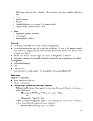 231
o Right upper quadrant pain: subacute or long standing right upper quadrant abdominal
pain.
o Fever
o Nausea/vomiting
o Anorexia
o Associated diarrhea: not common (less than one-third)
o Jaundice: rarely seen (in less than 10%)
 Signs
o Right upper quadrant tenderness
o Hepatomegaly
o Signs of pleural effusion
Diagnosis
 The diagnosis of amebic liver abscess requires imaging study.
 Ultrasound is commonly used due to its wide availability. CT scan of the abdomen can be
used. However, imaging finding cannot reliably differentiate amebic liver abscess from
pyogenic liver abscess.
 Amebic liver abscess is usually single and located in the right lobe of the liver.
 Aspiration is not generally needed for diagnosis. If aspirated, it appears a brown, thick fluid.
Investigations
 Abdominal ultrasound
 CBC
 Liver enzymes
 Stool microscopy: usually negative but finding of a trophozoite can be helpful
Treatment
Objective of treatment
 Attain resolution of abscess
 Prevent complications
 Pharmacologic and non-pharmacologic treatment
o Antimicrobial treatment (tissue agent): the main stay of treatment of amebic liver abscess is
antimicrobial therapy.
- Metronidazole 500-750 mg IV/PO every 8 hour for 7-10 days
OR
- Tinidazole 2 g PO daily 3-5 days
o Follow up antimicrobial (luminal agent): After completing either metronidazole or Tinidazole
as above either of the following luminal agents can be used
- Diloxanide furoate 500 mg every 8 hours 10 days
 