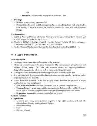 232
OR
- Paromycin 25-30 mg/kg PO per day in 3 divided doses 7 days
 Drainage
o Drainage is not routinely recommended.
o Percutaneous ultrasound guided drainage may be considered in patients with large amebic
liver abscess > 10cm in diameter or imminent rupture and those with failed medical
therapy.
Further reading
1. Judith A. Anesi and Stephen Gluckman. Amebic Liver Abscess. Clinical Liver Disease, Vol
6, No 2, August 2015. doi: 10.1002/cld.488
2. Christoph Lübbert, Johannes Wiegand, Thomas Karlas. Therapy of Liver Abscesses.
Viszeralmedizin 2014; 30:334–341. DOI: 10.1159/000366579
3. Trillos-Almanza MC, Restrepo Gutierrez JC. Frontline Gastroenterology 2020; 0:1–7.
6.12 Acute Pancreatitis
Brief description
 Acute pancreatitis is an acute inflammation of the pancreas.
 There are a number causes for acute pancreatitis. The leading causes are gallstones and
chronic alcohol abuse. The other less common causes are hypertriglyceridemia,
hypercalcemia, drugs, and infections such as mumps, smoking and trauma.
 Acute pancreatitis should be suspected in any patient with acute abdominal pain.
 It is associated with development of local complications (necrosis, pseudocyst), sepsis, multi-
organ dysfunction and mortality.
 Acute pancreatitis is divided in to three severity classes based on the presence of organ
dysfunction and mild complication.
o Mild acute pancreatitis: No organ failure and local or systemic complications
o Moderately severe acute pancreatitis: transient organ failure (resolves within 48 hours)
and/or local or systemic complications without persistent organ failure (>48 hours)
o Severe acute pancreatitis: persistent organ failure, one or more.
Clinical features
 Symptoms
o Abdominal pain: acute, severe, persistent epigastric or right upper quadrant, rarely left side
abdominal pain. The pain usually radiates to the back.
o Nausea and vomiting.
o Fever
o Shortness of breath.
 